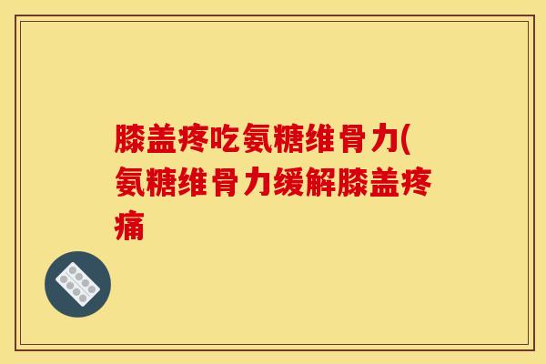 膝盖疼吃氨糖维骨力(氨糖维骨力缓解膝盖疼痛