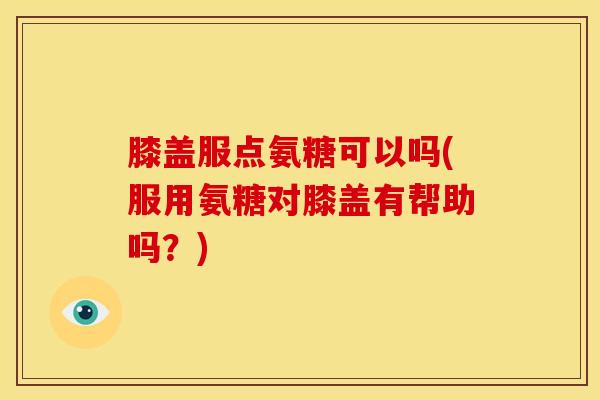 膝盖服点氨糖可以吗(服用氨糖对膝盖有帮助吗？)