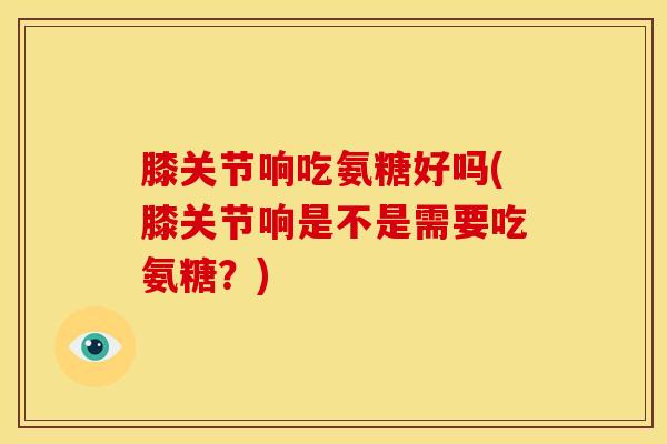 膝关节响吃氨糖好吗(膝关节响是不是需要吃氨糖？)