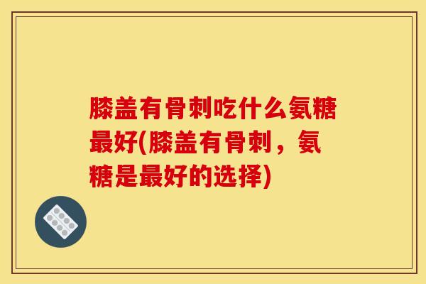 膝盖有骨刺吃什么氨糖最好(膝盖有骨刺，氨糖是最好的选择)