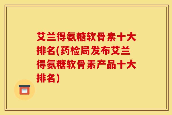 艾兰得氨糖软骨素十大排名(药检局发布艾兰得氨糖软骨素产品十大排名)