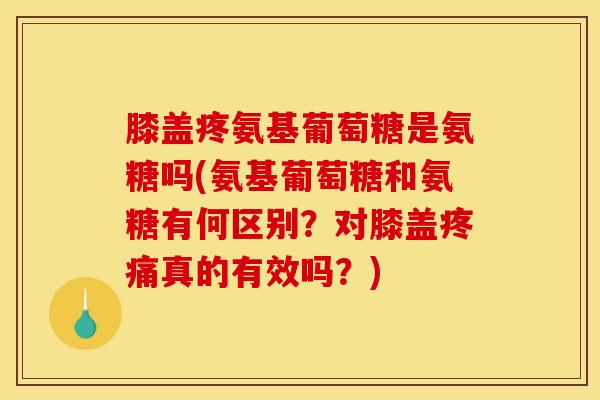 膝盖疼氨基葡萄糖是氨糖吗(氨基葡萄糖和氨糖有何区别？对膝盖疼痛真的有效吗？)
