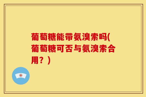 葡萄糖能带氨溴索吗(葡萄糖可否与氨溴索合用？)