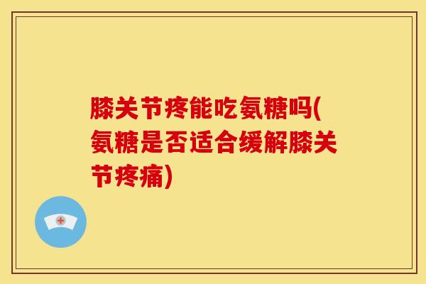 膝关节疼能吃氨糖吗(氨糖是否适合缓解膝关节疼痛)