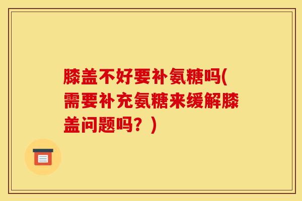 膝盖不好要补氨糖吗(需要补充氨糖来缓解膝盖问题吗？)
