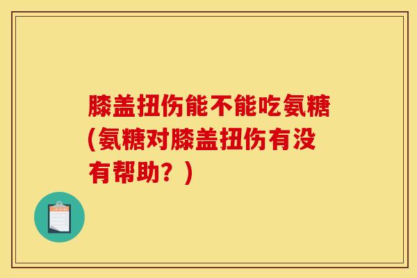 膝盖扭伤能不能吃氨糖(氨糖对膝盖扭伤有没有帮助？)