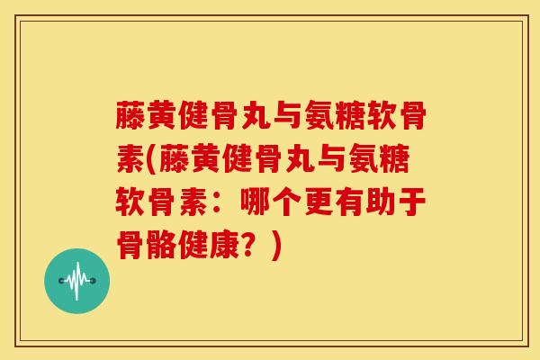 藤黄健骨丸与氨糖软骨素(藤黄健骨丸与氨糖软骨素：哪个更有助于骨骼健康？)