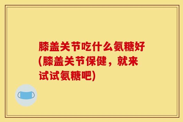 膝盖关节吃什么氨糖好(膝盖关节保健，就来试试氨糖吧)