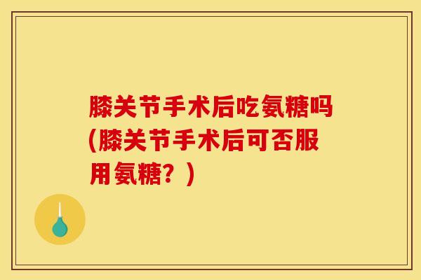 膝关节手术后吃氨糖吗(膝关节手术后可否服用氨糖？)