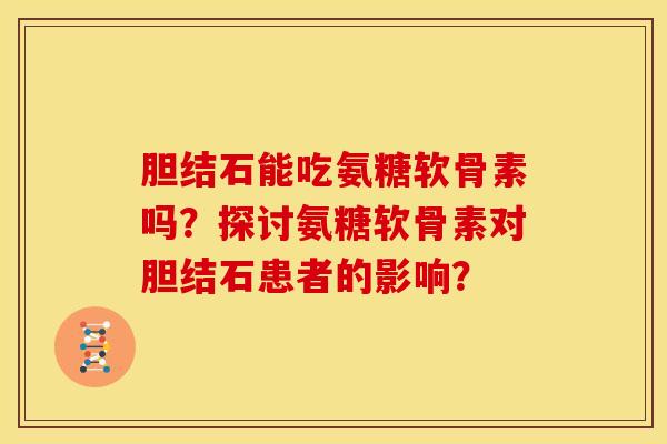 胆结石能吃氨糖软骨素吗？探讨氨糖软骨素对胆结石患者的影响？