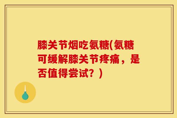 膝关节烟吃氨糖(氨糖可缓解膝关节疼痛，是否值得尝试？)