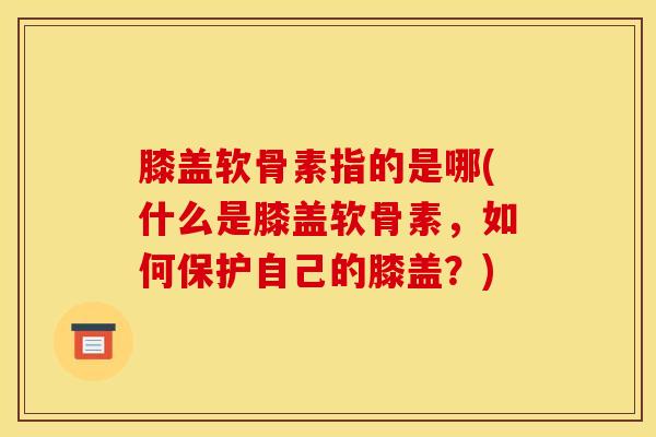 膝盖软骨素指的是哪(什么是膝盖软骨素,如何保护自己的膝盖?)-第1张图片-关节骑士 膝盖软骨素指的是哪(什么是膝盖软骨素,如何保护自己的膝盖?)-第1张图片-关节骑士