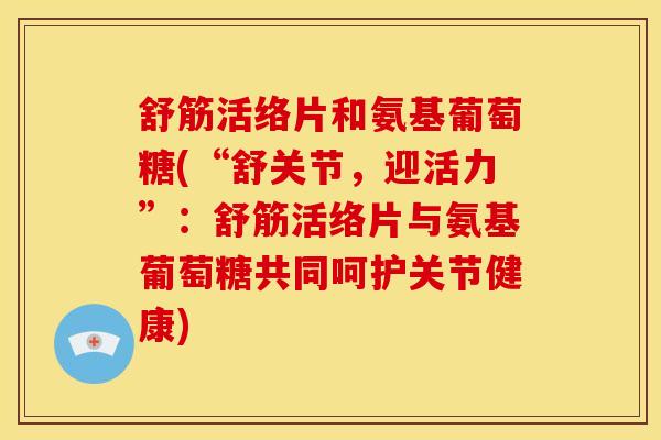 舒筋活络片和氨基葡萄糖(“舒关节，迎活力”：舒筋活络片与氨基葡萄糖共同呵护关节健康)