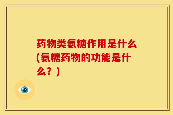 药物类氨糖作用是什么(氨糖药物的功能是什么？)