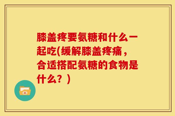 膝盖疼要氨糖和什么一起吃(缓解膝盖疼痛，合适搭配氨糖的食物是什么？)