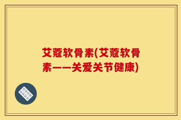 艾蔻软骨素(艾蔻软骨素——关爱关节健康)