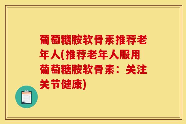 葡萄糖胺软骨素推荐老年人(推荐老年人服用葡萄糖胺软骨素：关注关节健康)