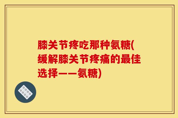膝关节疼吃那种氨糖(缓解膝关节疼痛的最佳选择——氨糖)