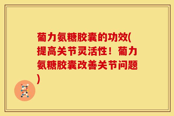 葡力氨糖胶囊的功效(提高关节灵活性！葡力氨糖胶囊改善关节问题)