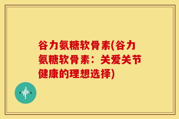 谷力氨糖软骨素(谷力氨糖软骨素：关爱关节健康的理想选择)