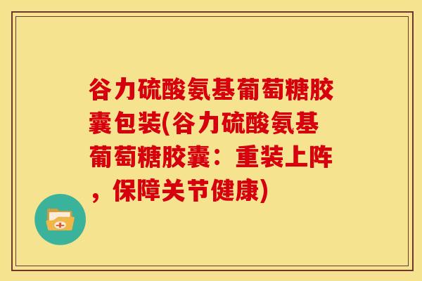 谷力硫酸氨基葡萄糖胶囊包装(谷力硫酸氨基葡萄糖胶囊：重装上阵，保障关节健康)