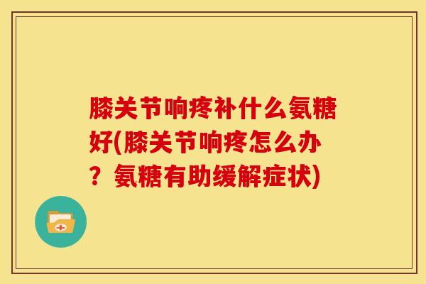 膝关节响疼补什么氨糖好(膝关节响疼怎么办？氨糖有助缓解症状)