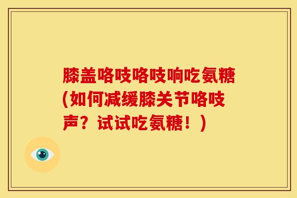 膝盖咯吱咯吱响吃氨糖(如何减缓膝关节咯吱声？试试吃氨糖！)
