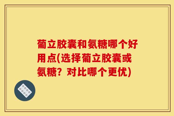葡立胶囊和氨糖哪个好用点(选择葡立胶囊或氨糖？对比哪个更优)