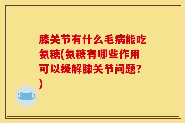 膝关节有什么毛病能吃氨糖(氨糖有哪些作用可以缓解膝关节问题？)