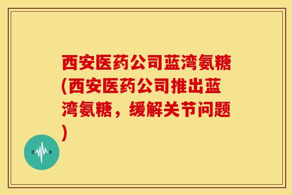 西安医药公司蓝湾氨糖(西安医药公司推出蓝湾氨糖，缓解关节问题)