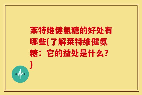 莱特维健氨糖的好处有哪些(了解莱特维健氨糖：它的益处是什么？)