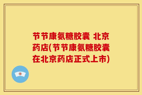 节节康氨糖胶囊 北京药店(节节康氨糖胶囊在北京药店正式上市)