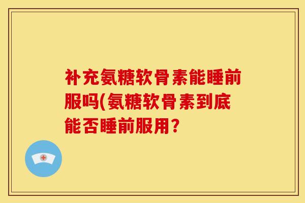 补充氨糖软骨素能睡前服吗(氨糖软骨素到底能否睡前服用？