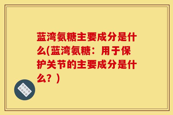 蓝湾氨糖主要成分是什么(蓝湾氨糖：用于保护关节的主要成分是什么？)