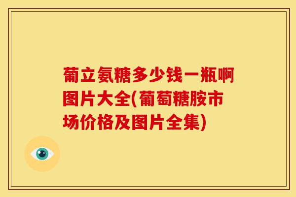 葡立氨糖多少钱一瓶啊图片大全(葡萄糖胺市场价格及图片全集)