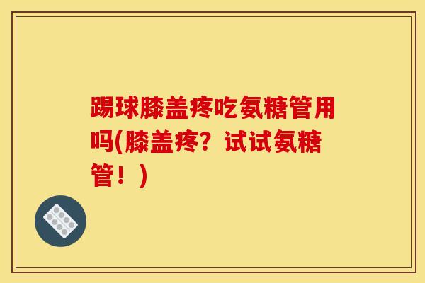 踢球膝盖疼吃氨糖管用吗(膝盖疼？试试氨糖管！)