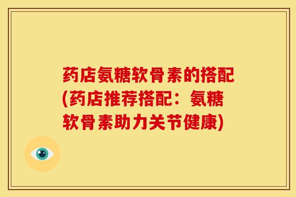 药店氨糖软骨素的搭配(药店推荐搭配：氨糖软骨素助力关节健康)