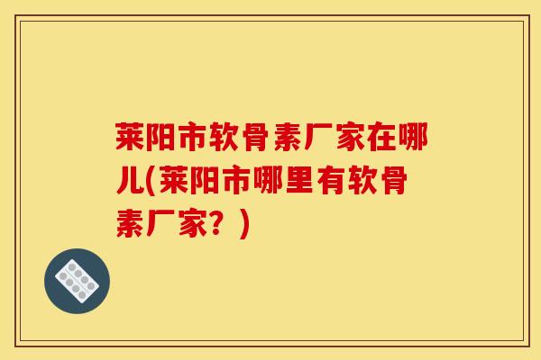 莱阳市软骨素厂家在哪儿(莱阳市哪里有软骨素厂家？)