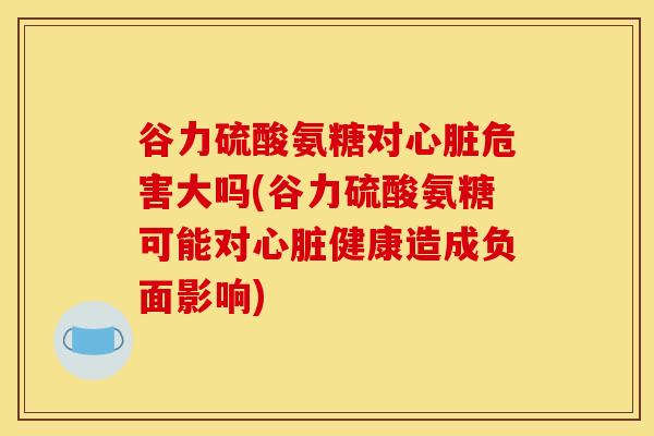 谷力硫酸氨糖对心脏危害大吗(谷力硫酸氨糖可能对心脏健康造成负面影响)-第1张图片-关节骑士