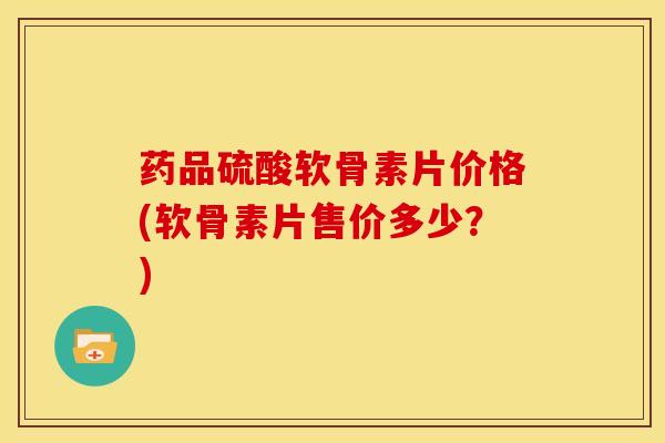 药品硫酸软骨素片价格(软骨素片售价多少？)-第1张图片-关节骑士