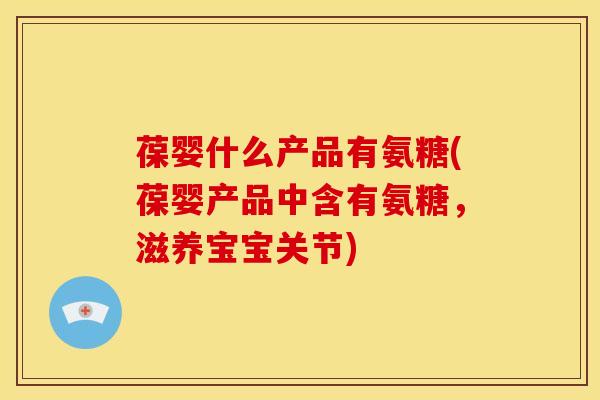 葆婴什么产品有氨糖(葆婴产品中含有氨糖，滋养宝宝关节)