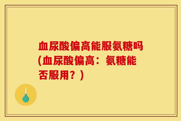 血尿酸偏高能服氨糖吗(血尿酸偏高：氨糖能否服用？)