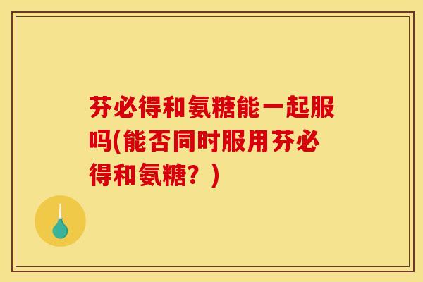 芬必得和氨糖能一起服吗(能否同时服用芬必得和氨糖？)