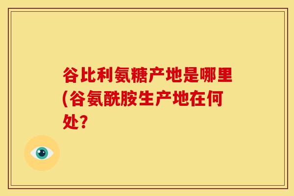 谷比利氨糖产地是哪里(谷氨酰胺生产地在何处？