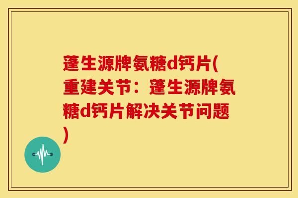 蓬生源牌氨糖d钙片(重建关节：蓬生源牌氨糖d钙片解决关节问题)
