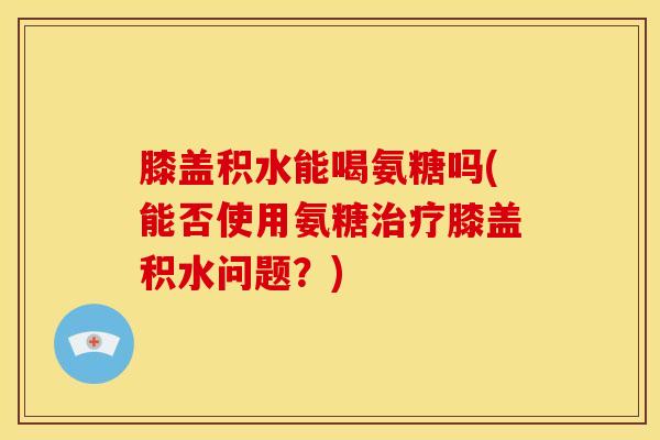 膝盖积水能喝氨糖吗(能否使用氨糖治疗膝盖积水问题？)