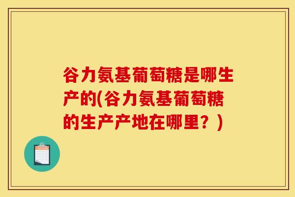 谷力氨基葡萄糖是哪生产的(谷力氨基葡萄糖的生产产地在哪里？)