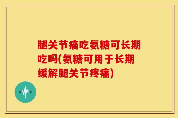 腿关节痛吃氨糖可长期吃吗(氨糖可用于长期缓解腿关节疼痛)