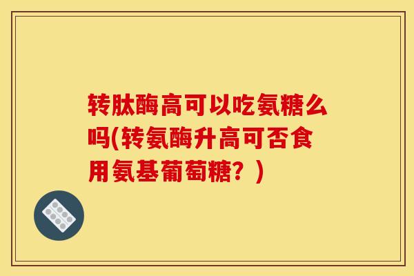 转肽酶高可以吃氨糖么吗(转氨酶升高可否食用氨基葡萄糖？)