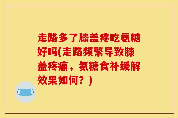 走路多了膝盖疼吃氨糖好吗(走路频繁导致膝盖疼痛，氨糖食补缓解效果如何？)